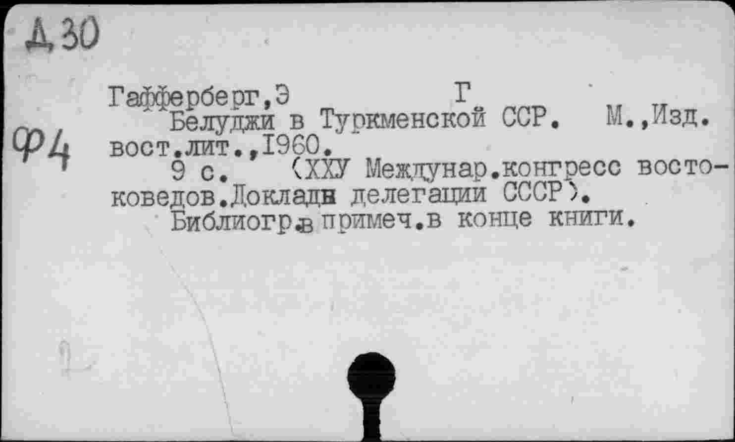 ﻿Л ВО
9Ц
Гафферберг,Э	Г	т.-
Белуджи в Туркменской ССР. М.»Изд. вост.лит.»I960.
9 с. (ХХУ Междунар.конгресс востоковедов. До клади делегации СССР).
Библиогр®примеч.в конце книги.